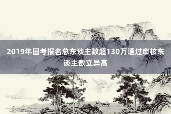 2019年国考报名总东谈主数超130万通过审核东谈主数立异高