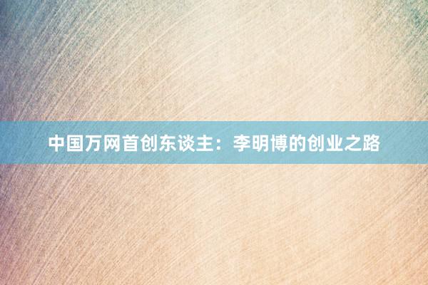 中国万网首创东谈主：李明博的创业之路