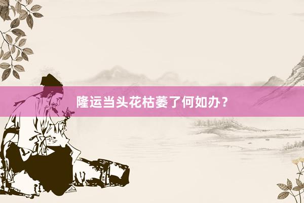 隆运当头花枯萎了何如办？