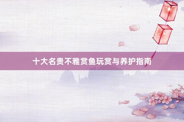 十大名贵不雅赏鱼玩赏与养护指南