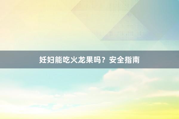 妊妇能吃火龙果吗？安全指南
