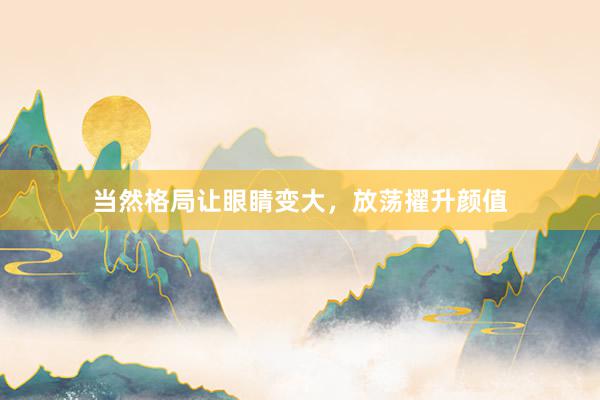 当然格局让眼睛变大，放荡擢升颜值