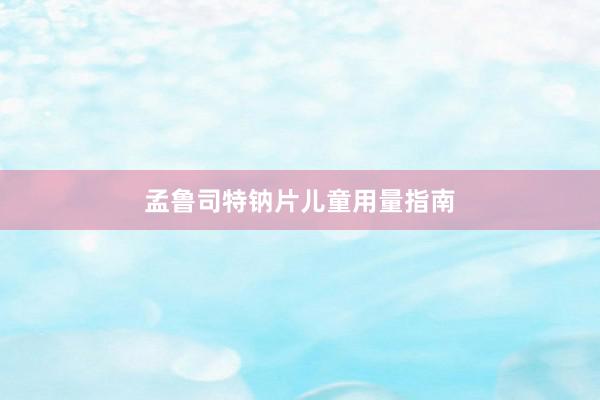 孟鲁司特钠片儿童用量指南
